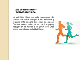Qué podemos Hacer
ACTIVIDAD FÍSICA
La actividad física es todo movimiento del
cuerpo que hace trabajar a los músculos y
requiere más energía que estar en reposo.
Caminar, correr, bailar, nadar, practicar yoga y
trabajar en la huerta o el jardín son unos
pocos ejemplos de actividad física.
 