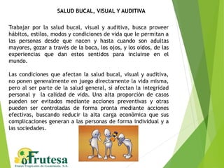 SALUD BUCAL, VISUAL Y AUDITIVA
Trabajar por la salud bucal, visual y auditiva, busca proveer
hábitos, estilos, modos y condiciones de vida que le permitan a
las personas desde que nacen y hasta cuando son adultas
mayores, gozar a través de la boca, los ojos, y los oídos, de las
experiencias que dan estos sentidos para incluirse en el
mundo.
Las condiciones que afectan la salud bucal, visual y auditiva,
no ponen generalmente en juego directamente la vida misma,
pero al ser parte de la salud general, si afectan la integridad
personal y la calidad de vida. Una alta proporción de casos
pueden ser evitados mediante acciones preventivas y otras
pueden ser controladas de forma pronta mediante acciones
efectivas, buscando reducir la alta carga económica que sus
complicaciones generan a las personas de forma individual y a
las sociedades.
 
