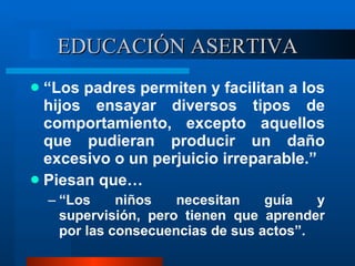 EDUCACIÓN ASERTIVA “ Los padres permiten y facilitan a los hijos ensayar diversos tipos de comportamiento, excepto aquellos que pudieran producir un daño excesivo o un perjuicio irreparable.” Piesan que… “ Los niños necesitan guía y supervisión, pero tienen que aprender por las consecuencias de sus actos”. 