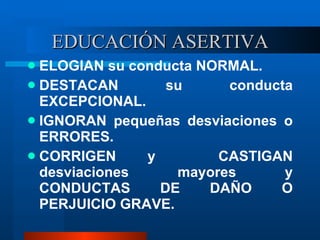 EDUCACIÓN ASERTIVA ELOGIAN su conducta NORMAL. DESTACAN su conducta EXCEPCIONAL. IGNORAN pequeñas desviaciones o ERRORES. CORRIGEN y  CASTIGAN desviaciones mayores y CONDUCTAS DE DAÑO O PERJUICIO GRAVE. 
