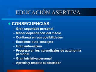 EDUCACIÓN ASERTIVA CONSECUENCIAS: Gran seguridad personal Menor dependencia del medio Confianza en sus posibilidades Excelente auto-concepto Gran auto-estima Progreso en los aprendizajes de autonomía personal Gran iniciativa personal Aprecia y respeta al educador 