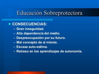 Educación Sobreprotectora CONSECUENCIAS: Gran inseguridad. Alta dependencia del medio. Despreocupación por su futuro. Mal concepto de sí mismo. Escasa auto-estima. Retraso en los aprendizajes de autonomía. 