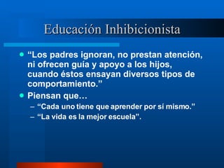 Educación Inhibicionista “ Los padres ignoran, no prestan atención, ni ofrecen guía y apoyo a los hijos, cuando éstos ensayan diversos tipos de comportamiento.” Piensan que… “ Cada uno tiene que aprender por sí mismo.” “ La vida es la mejor escuela”. 