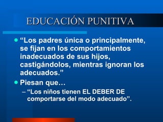 EDUCACIÓN PUNITIVA  “ Los padres única o principalmente, se fijan en los comportamientos inadecuados de sus hijos, castigándolos, mientras ignoran los adecuados.” Piesan que… “ Los niños tienen EL DEBER DE comportarse del modo adecuado”. 