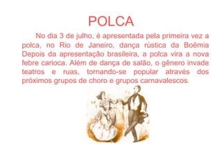 POLCA No dia 3 de julho, é apresentada pela primeira vez a polca, no Rio de Janeiro, dança rústica da Boêmia Depois da apresentação brasileira, a polca vira a nova febre carioca. Além de dança de salão, o gênero invade teatros e ruas, tornando-se popular através dos próximos grupos de choro e grupos carnavalescos . 