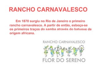 RANCHO CARNAVALESCO   Em 1870 surgiu no Rio de Janeiro o primeiro rancho carnavalesco. A partir de então, esboça-se os primeiros traços do samba através do batuque de origem africana.  