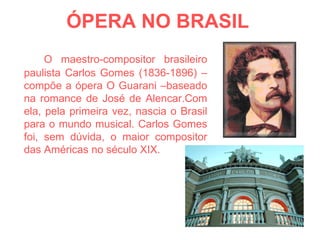ÓPERA NO BRASIL   O maestro-compositor brasileiro paulista Carlos Gomes (1836-1896) – compõe a ópera O Guarani –baseado na romance de José de Alencar.Com ela, pela primeira vez, nascia o Brasil para o mundo musical. Carlos Gomes foi, sem dúvida, o maior compositor das Américas no século XIX. 