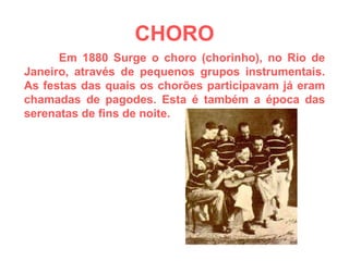 CHORO Em 1880 Surge o choro (chorinho), no Rio de Janeiro, através de pequenos grupos instrumentais. As festas das quais os chorões participavam já eram chamadas de pagodes. Esta é também a época das serenatas de fins de noite. 