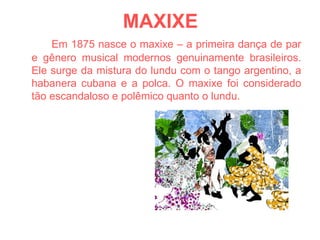MAXIXE Em 1875 nasce o maxixe – a primeira dança de par e gênero musical modernos genuinamente brasileiros. Ele surge da mistura do lundu com o tango argentino, a habanera cubana e a polca. O maxixe foi considerado tão escandaloso e polêmico quanto o lundu. 