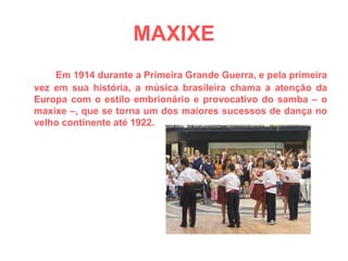 MAXIXE Em 1914 durante a Primeira Grande Guerra, e pela primeira vez em sua história, a música brasileira chama a atenção da Europa com o estilo embrionário e provocativo do samba – o maxixe –, que se torna um dos maiores sucessos de dança no velho continente até 1922. 