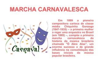 MARCHA CARNAVALESCA Em 1899 a pioneira compositora carioca de classe média Chiquinha Gonzaga (1847-1935) – a primeira mulher a reger uma orquestra no Brasil (em 1885) –, compõe a primeira marcha carnavalesca da história da música brasileira chamada "Ô Abre Alas", um enorme sucesso e de grande influência na consolidação das bases iniciais da música popular brasileira. 