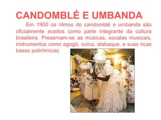 CANDOMBLÉ E UMBANDA   Em 1900 os ritmos do candomblé e umbanda são oficialmente aceitos como parte integrante da cultura brasileira. Preservam-se as músicas, escalas musicais, instrumentos como agogô, cuíca, atabaque, e suas ricas bases polirítmicas. 