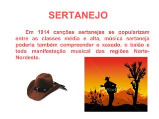SERTANEJO   Em 1914 canções sertanejas se popularizam entre as classes média e alta, música sertaneja poderia também compreender o xaxado, o baião e toda manifestação musical das regiões Norte-Nordeste.  