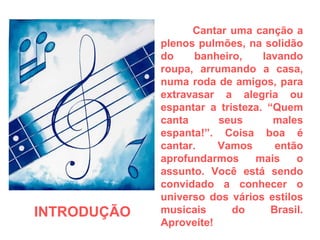Cantar uma canção a plenos pulmões, na solidão do banheiro, lavando roupa, arrumando a casa, numa roda de amigos, para extravasar a alegria ou espantar a tristeza. “Quem canta seus males espanta!”. Coisa boa é cantar. Vamos então aprofundarmos mais o assunto. Você está sendo convidado a conhecer o universo dos vários estilos musicais do Brasil. Aproveite! INTRODUÇÃO  