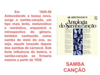 Em 1920-50 Antecedendo a bossa nova, surge o samba-canção, um tipo mais lento, melancólico e romântico, orquestral e introspectivo do gênero, também conhecido como samba de meio do ano, ou seja, aquele lançado depois dos sambas de carnaval. Sob forte influência do bolero, o samba-canção se firmaria mesmo a partir de 1930 . SAMBA CANÇÃO  