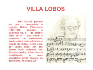 VILLA LOBOS   Em 1938-45 período em que o compositor e regente Heitor Villa-Lobos (1887-1959) compõe a Bachiana no. 5 – da célebre série de 9 – para canto e orquestra de violoncelos, sendo esta a mais admirada e tocada de todas, tendo sido, por vários anos, um dos discos mais vendidos nos Estados Unidos, Villa-Lobos é considerado o mais importante gênio musical do continente, no século XX 