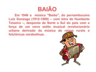 BAIÃO   Em 1946 a  música "Baião", do pernambucano Luiz Gonzaga (1912-1989) – com letra de Humberto Teixeira –, desponta de Norte a Sul do país com a força de um novo estilo musical revolucionário urbano derivado da música de raízes rurais e folclóricas nordestinas. 