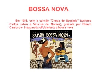 BOSSA NOVA Em 1958, com a canção "Chega de Saudade" (Antonio Carlos Jobim e Vinícius de Moraes), gravada por Elizeth Cardoso é  inaugurada oficialmente a bossa nova  
