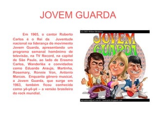 JOVEM GUARDA Em 1965, o cantor Roberto Carlos é o Rei da  Juventude nacional na liderança do movimento Jovem Guarda, apresentando um programa semanal homônimo de televisão, na TV Record, na capital de São Paulo, ao lado de Erasmo Carlos, Wanderléa e convidados como Eduardo Araujo, Martinha, Rosemary, Ronnie Von, Antonio Marcos.  Enquanto gênero musical, a Jovem Guarda, que surge em 1963, também ficou conhecida como yê-yê-yê – a versão brasileira do rock mundial. 