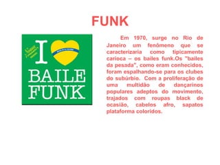 FUNK Em 1970, surge no Rio de Janeiro um fenômeno que se caracterizaria como tipicamente carioca – os bailes funk.Os "bailes da pesada", como eram conhecidos, foram espalhando-se para os clubes do subúrbio.  Com a proliferação de uma multidão de dançarinos populares adeptos do movimento, trajados com roupas black de ocasião, cabelos afro, sapatos plataforma coloridos. 