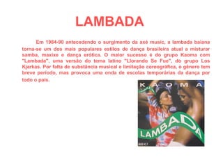 LAMBADA   Em 1984-90 antecedendo o surgimento da axé music, a lambada baiana torna-se um dos mais populares estilos de dança brasileira atual a misturar samba, maxixe e dança erótica. O maior sucesso é do grupo Kaoma com "Lambada", uma versão do tema latino "Llorando Se Fue", do grupo Los Kjarkas. Por falta de substância musical e limitação coreográfica, o gênero tem breve período, mas provoca uma onda de escolas temporárias da dança por todo o país.   
