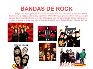 BANDAS DE ROCK Surge uma nova geração de bandas de rock dos anos 90 como o Pato Fu, Skank, Raimundos, O Rappa, Jota Quest, o polêmico Planet Hemp, o grupo soul Fat Family, a dupla carioca Claudinho & Buchecha e demais. Há espaço para ritmos africanos, latinos e jamaicanos – como o reggae e o ska, que dão a base para grupos como Cidade Negra, Tribo de Jah, ex-Nativus e outros 