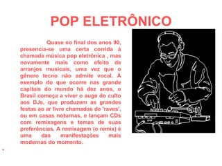 POP ELETRÔNICO Quase no final dos anos 90, presencia-se uma certa corrida à chamada música pop eletrônica , mas novamente mais como efeito de arranjos musicais, uma vez que o gênero tecno não admite vocal. À exemplo do que ocorre nas grande capitais do mundo há dez anos, o Brasil começa a viver o auge do culto aos DJs, que produzem as grandes festas ao ar livre chamadas de 'raves', ou em casas noturnas, e lançam CDs com remixagens e temas de suas preferências. A remixagem (o remix) é uma das manifestações mais modernas do momento. 