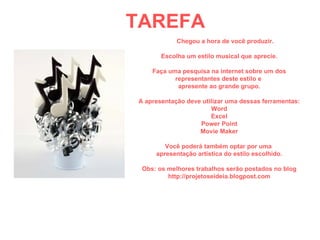 TAREFA Chegou a hora de você produzir. Escolha um estilo musical que aprecie. Faça uma pesquisa na internet sobre um dos representantes deste estilo e  apresente ao grande grupo. A apresentação deve utilizar uma dessas ferramentas: Word Excel Power Point Movie Maker Você poderá também optar por uma  apresentação artística do estilo escolhido. Obs: os melhores trabalhos serão postados no blog http://projetoseideia.blogpost.com 