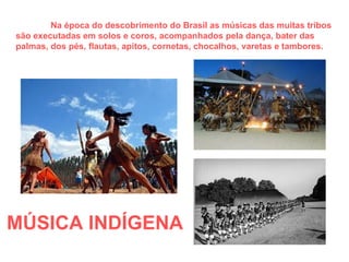 MÚSICA INDÍGENA   Na época do descobrimento do Brasil as músicas das muitas tribos são executadas em solos e coros, acompanhados pela dança, bater das palmas, dos pés, flautas, apitos, cornetas, chocalhos, varetas e tambores. 