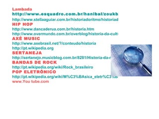 Lambada http://www.esquadro.com.br/hanibal/zoukbr/historico/historia.htm http://www.stellaaguiar.com.br/historiadoritmo/historiadosritmos.htm HIP HOP http://www.dancaderua.com.br/historia.htm http://www.overmundo.com.br/overblog/historia-da-cultura-hip-hop AXÉ MUSIC http://www.axebrasil.net/?/conteudo/historia http://pt.wikipedia.org SERTANEJA http://sertanejo.musicblog.com.br/8281/Historia-da-musica-Sertaneja BANDAS DE ROCK http://pt.wikipedia.org/wiki/Rock_brasileiro POP ELETRÔNICO http://pt.wikipedia.org/wiki/M%C3%BAsica_eletr%C3%B4nica www.You tube.com 