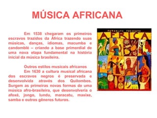MÚSICA AFRICANA   Em 1538 chegaram os primeiros escravos trazidos da África trazendo suas músicas, danças, idiomas, macumba e candomblé – criando a base primordial de uma nova etapa fundamental na história inicial da música brasileira. Outros estilos musicais africanos  Em 1630 a cultura musical africana dos escravos negros é preservada e desenvolvida através dos Quilombos. Surgem as primeiras novas formas de uma música afro-brasileira, que desenvolveria o afoxé, jongo, lundu, maracatu, maxixe, samba e outros gêneros futuros. 