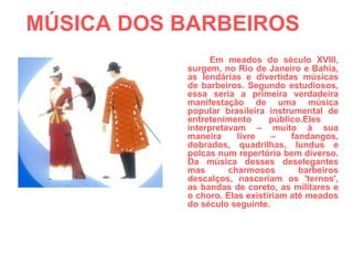 MÚSICA DOS BARBEIROS  Em meados do século XVIII, surgem, no Rio de Janeiro e Bahia, as lendárias e divertidas músicas de barbeiros. Segundo estudiosos, essa seria a primeira verdadeira manifestação de uma música popular brasileira instrumental de entretenimento público.Eles  interpretavam – muito à sua maneira livre – fandangos, dobrados, quadrilhas, lundus e polcas num repertório bem diverso. Da música desses deselegantes mas charmosos barbeiros descalços, nasceriam os 'ternos', as bandas de coreto, as militares e o choro. Elas existiriam até meados do século seguinte. 