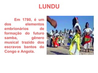 LUNDU Em 1780, é um dos elementos embrionários de formação do futuro samba, gênero musical trazido dos escravos bantos do Congo e Angola. 