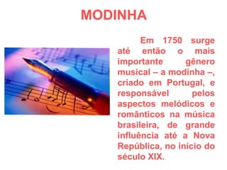 MODINHA Em 1750 surge até então o mais importante gênero musical – a modinha –, criado em Portugal, e responsável pelos aspectos melódicos e românticos na música brasileira, de grande influência até a Nova República, no início do século XIX. 