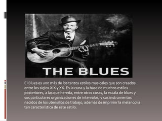 El Blues es uno más de los tantos estilos musicales que son creados entre los siglos XIX y XX. Es la cuna y la base de muchos estilos posteriores, a las que hereda, entre otras cosas, la escala de blues y sus particulares organizaciones de intervalos, y sus instrumentos nacidos de los utensilios de trabajo, además de imprimir la melancolía tan característica de este estilo. 