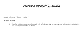 PROFESOR DISPUESTO AL CAMBIO
Analizar Reflexionar -> Entorno y Práctica
No resistir al cambio
i. Actualizar prácticas constantemente, basado en la reflexión que haga las mismas praxis, no impuesta por la institución,
sino por compromiso con los estudiantes.
 