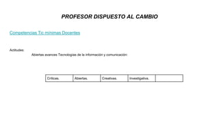Competencias Tic mínimas Docentes
Actitudes:
Abiertas avances Tecnologías de la información y comunicación:
PROFESOR DISPUESTO AL CAMBIO
Críticas. Abiertas. Creativas. Investigativa.
 