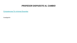 Competencias Tic mínimas Docentes
Investigación
PROFESOR DISPUESTO AL CAMBIO
 