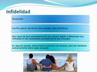 Sincericidio
Los Por qué en vez de los cómo resultan más productivos.
Hay casos de sexo extramatrimonial que ocurren debido a diferencias muy
marcadas en las necesidades sexuales de los dos cónyuges.
En algunas parejas, ambos tienen aventuras con terceros, pero las mantienen
exclusivamente sobre bases sexuales
Infidelidad
 
