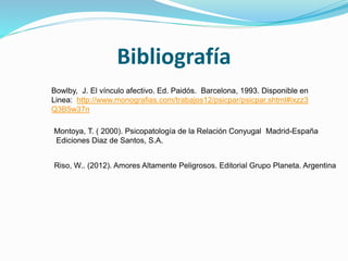 Bibliografía
Riso, W.. (2012). Amores Altamente Peligrosos. Editorial Grupo Planeta. Argentina
Bowlby, J. El vínculo afectivo. Ed. Paidós. Barcelona, 1993. Disponible en
Linea: http://www.monografias.com/trabajos12/psicpar/psicpar.shtml#ixzz3
Q3B5w37n
Montoya, T. ( 2000). Psicopatología de la Relación Conyugal Madrid-España
Ediciones Diaz de Santos, S.A.
 