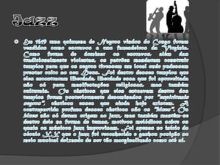JazzEm 1619 uma quinzena de Negros vindos do Congo foram vendidos como escravos a uns fazendeiros da Virgínia. Como forma de dominar os escravos, além das tradicionalmente violentas, os patrões mandaram construir templos para que os negros tivessem um local onde pudessem prestar culto ao seu Deus. Foi dentro desses templos que eles encontraram liberdade, liberdade essa que foi aproveitada não só para manifestações religiosas, mas também culturais.  Os cânticos que eles entoavam dentro dos templos foram posteriormente denominados por "espirituais negros", cânticos esses que ainda hoje existem. A contrapartida profana desses cânticos são os "blues". Os blues não só deram origem ao jazz, mas também mantêm-se dentro dele na forma de temas, motivos melódicos sobre os quais os músicos jazz improvisam. Foi apenas no início do século XX que o jazz foi reconhecido e ganhou posição no meio musical deixando de ser tão marginalizado como até aí.