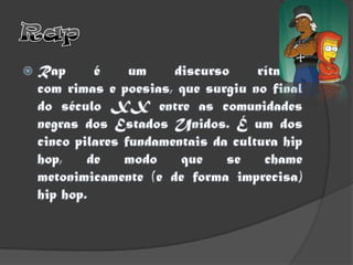 RapRap é um discurso rítmico com rimas e poesias, que surgiu no final do século XX entre as comunidades negras dos Estados Unidos. É um dos cinco pilares fundamentais da cultura hip hop, de modo que se chame metonimicamente (e de forma imprecisa) hip hop.