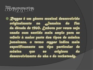 ReggaeReggae é um género musical desenvolvido originalmente na Jamaica do fim da década de 1960. Embora por vezes seja usado num sentido mais amplo para se referir à maior parte dos tipos de música jamaicana, o termo reggae indica mais especificamente um tipo particular de música que se originou do desenvolvimento do ska e do rocksteady.