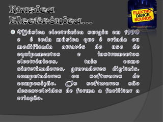 Musica Electrónica…Música electrónica surgiu em 1990 e  é toda música que é criada ou modificada através do uso de equipamentos e instrumentos electrónicos, tais como sintetizadores, gravadores digitais, computadores ou softwares de composição. Os softwares são desenvolvidos de forma a facilitar a criação.
