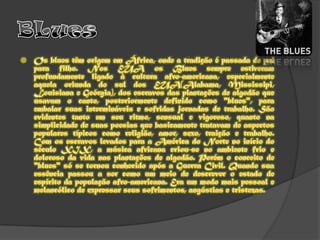 BLuesOs blues têm origem em África, onde a tradição é passada de pai para filho. Nos EUA os Blues sempre estiveram profundamente ligado à cultura afro-americana, especialmente aquela oriunda do sul dos EUA(Alabama, Mississipi, Louisiana e Geórgia), dos escravos das plantações de algodão que usavam o canto, posteriormente definido como "blues", para embalar suas intermináveis e sofridas jornadas de trabalho. São evidentes tanto em seu ritmo, sensual e vigoroso, quanto na simplicidade de suas poesias que basicamente tratavam de aspectos populares típicos como religião, amor, sexo, traição e trabalho. Com os escravos levados para a América do Norte no início do século XIX, a música africana criou-se no ambiente frio e doloroso da vida nas plantações de algodão. Porém o conceito de "blues" só se tornou conhecido após a Guerra Civil. Quando sua essência passou a ser como um meio de descrever o estado de espírito da população afro-americana. Era um modo mais pessoal e melancólico de expressar seus sofrimentos, angústias e tristezas. 