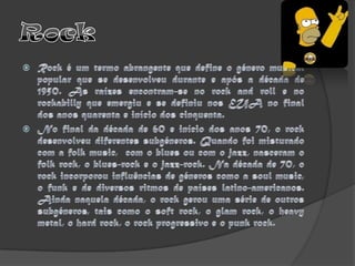 RockRock é um termo abrangente que define o género musical popular que se desenvolveu durante e após a década de 1950. As raízes encontram-se no rock and roll e no rockabilly que emergiu e se definiu nos EUA no final dos anos quarenta e início dos cinquenta. No final da década de 60 e início dos anos 70, o rock desenvolveu diferentes subgéneros. Quando foi misturado com a folkmusic,  com o blues ou com o jazz, nasceram o folk rock, o blues-rock e o jazz-rock. Na década de 70, o rock incorporou influências de géneros como a soul music, o funk e de diversos ritmos de países latino-americanos. Ainda naquela década, o rock gerou uma série de outros subgéneros, tais como o soft rock, o glam rock, o heavy metal, o hard rock, o rock progressivo e o punk rock. 