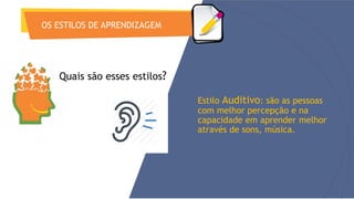 OS ESTILOS DE APRENDIZAGEM
Estilo Auditivo: são as pessoas
com melhor percepção e na
capacidade em aprender melhor
através de sons, música.
Quais são esses estilos?
 