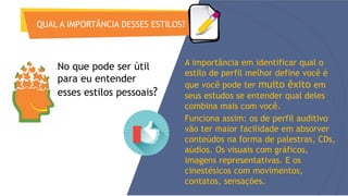 QUAL A IMPORTÂNCIA DESSES ESTILOS?
A importância em identificar qual o
estilo de perfil melhor define você é
que você pode ter muito êxito em
seus estudos se entender qual deles
combina mais com você.
Funciona assim: os de perfil auditivo
vão ter maior facilidade em absorver
conteúdos na forma de palestras, CDs,
aúdios. Os visuais com gráficos,
imagens representativas. E os
cinestésicos com movimentos,
contatos, sensações.
No que pode ser útil
para eu entender
esses estilos pessoais?
 