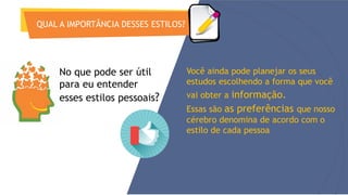 QUAL A IMPORTÂNCIA DESSES ESTILOS?
Você ainda pode planejar os seus
estudos escolhendo a forma que você
vai obter a informação.
Essas são as preferências que nosso
cérebro denomina de acordo com o
estilo de cada pessoa
No que pode ser útil
para eu entender
esses estilos pessoais?
 