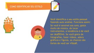 COMO IDENTIFICAR SEU ESTILO
Você identifica o seu estilo pessoal
fazendo auto análise. Funciona assim:
Se você é sensível aos sons, gosta
muito de música, de tocar
instrumentos, a tendência é de você
ser auditivo. Se você gosta de
fotografias, fazer vídeos, adora
gráficos e figuras, as chances são
fortes de você ser visual.
 